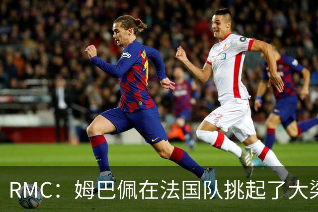 RMC：姆巴佩在法国队挑起了大梁，赛场内外皆是如此